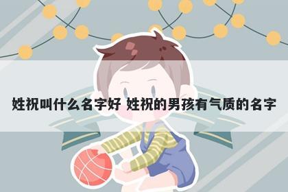 姓祝叫什么名字好 姓祝的男孩有气质的名字