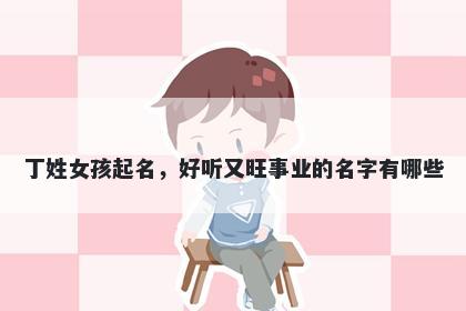 丁姓女孩起名,好听又旺事业的名字有哪些