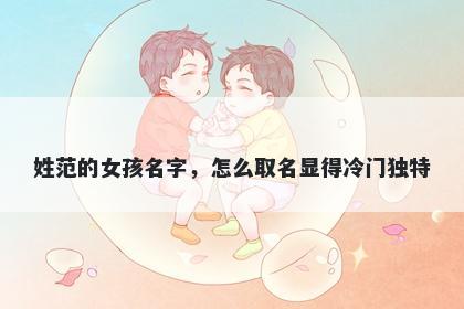 姓范的女孩名字,怎么取名显得冷门独特