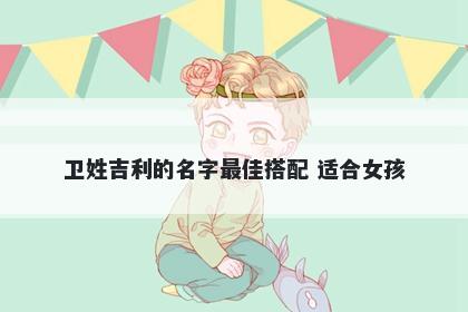 卫姓吉利的名字最佳搭配 适合女孩
