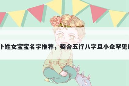 卜姓女宝宝名字推荐,契合五行八字且小众罕见的