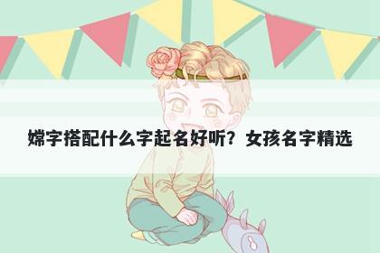 嫦字搭配什么字起名好听？女孩名字精选