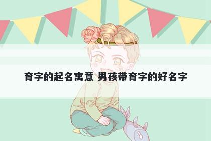 育字的起名寓意 男孩带育字的好名字