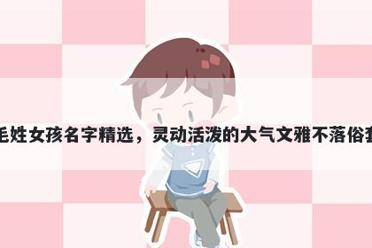 毛姓女孩名字精选，灵动活泼的大气文雅不落俗套