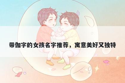 带伽字的女孩名字推荐，寓意美好又独特