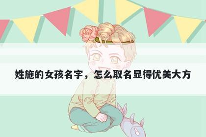 姓施的女孩名字，怎么取名显得优美大方