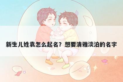 新生儿姓袁怎么起名？想要清雅淡泊的名字