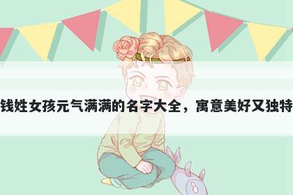钱姓女孩元气满满的名字大全，寓意美好又独特