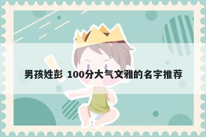 男孩姓彭 100分大气文雅的名字推荐
