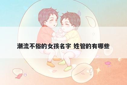 潮流不俗的女孩名字 姓管的有哪些