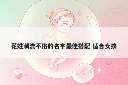 花姓潮流不俗的名字最佳搭配 适合女孩