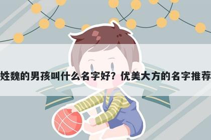 姓魏的男孩叫什么名字好？优美大方的名字推荐