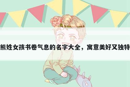 熊姓女孩书卷气息的名字大全，寓意美好又独特