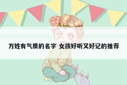 万姓有气质的名字 女孩好听又好记的推荐