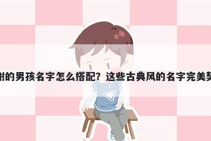 姓谢的男孩名字怎么搭配？这些古典风的名字完美契合