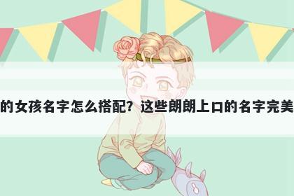 姓阮的女孩名字怎么搭配?这些朗朗上口的名字完美契合