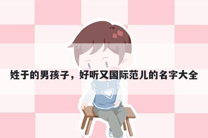 姓于的男孩子,好听又国际范儿的名字大全