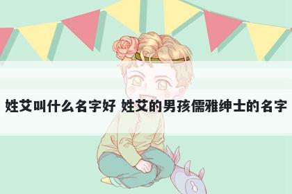 姓艾叫什么名字好 姓艾的男孩儒雅绅士的名字