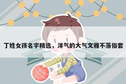 丁姓女孩名字精选，洋气的大气文雅不落俗套