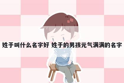 姓于叫什么名字好 姓于的男孩元气满满的名字