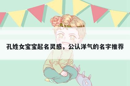 孔姓女宝宝起名灵感，公认洋气的名字推荐