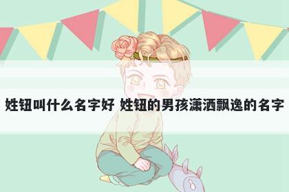 姓钮叫什么名字好 姓钮的男孩潇洒飘逸的名字