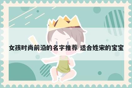 女孩时尚前沿的名字推荐 适合姓宋的宝宝