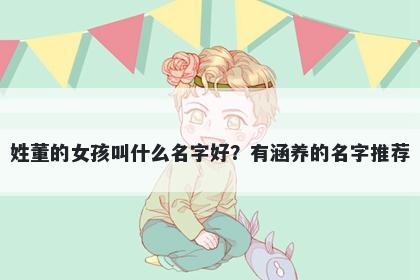 姓董的女孩叫什么名字好?有涵养的名字推荐