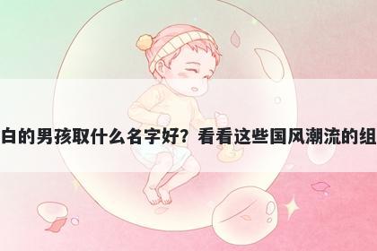 姓白的男孩取什么名字好？看看这些国风潮流的组合