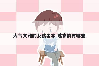 大气文雅的女孩名字 姓袁的有哪些