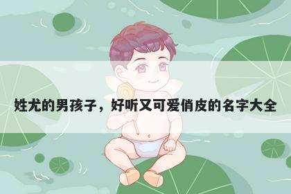 姓尤的男孩子,好听又可爱俏皮的名字大全