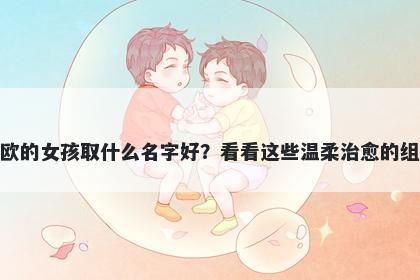 姓欧的女孩取什么名字好？看看这些温柔治愈的组合