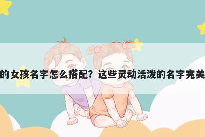 姓姜的女孩名字怎么搭配？这些灵动活泼的名字完美契合
