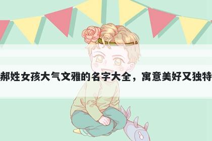 郝姓女孩大气文雅的名字大全，寓意美好又独特