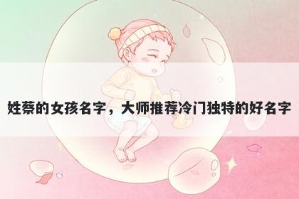 姓蔡的女孩名字，大师推荐冷门独特的好名字