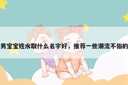 刚出生的男宝宝姓水取什么名字好,推荐一些潮流不俗的男孩名字