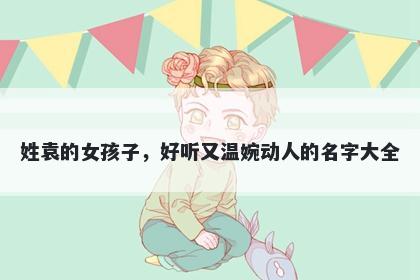 姓袁的女孩子,好听又温婉动人的名字大全