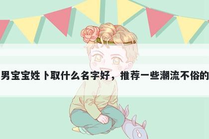 刚出生的男宝宝姓卜取什么名字好，推荐一些潮流不俗的男孩名字