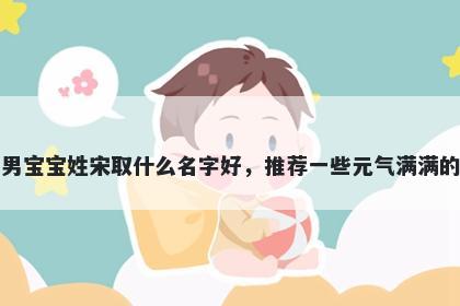 刚出生的男宝宝姓宋取什么名字好，推荐一些元气满满的男孩名字