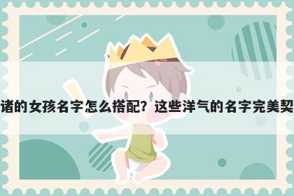 姓诸的女孩名字怎么搭配？这些洋气的名字完美契合