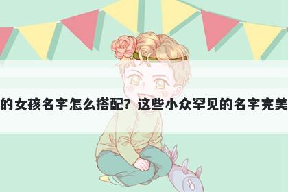 姓左的女孩名字怎么搭配?这些小众罕见的名字完美契合