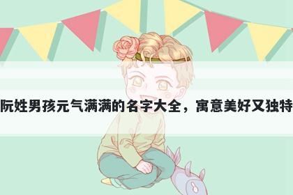 阮姓男孩元气满满的名字大全,寓意美好又独特