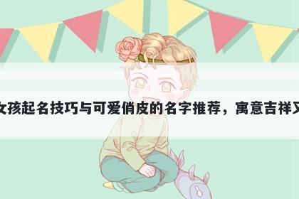 洪姓女孩起名技巧与可爱俏皮的名字推荐，寓意吉祥又好听