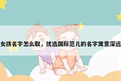 姓朱的女孩名字怎么取，优选国际范儿的名字寓意深远又好听