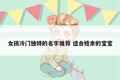 女孩冷门独特的名字推荐 适合姓余的宝宝