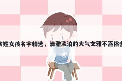 余姓女孩名字精选，清雅淡泊的大气文雅不落俗套