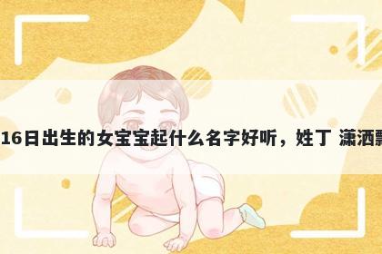2026年-01月-16日出生的女宝宝起什么名字好听，姓丁 潇洒飘逸的名字推荐