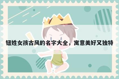 钮姓女孩古风的名字大全,寓意美好又独特