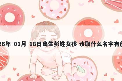 2026年-01月-18日出生彭姓女孩 该取什么名字有创意