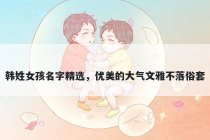 韩姓女孩名字精选，优美的大气文雅不落俗套